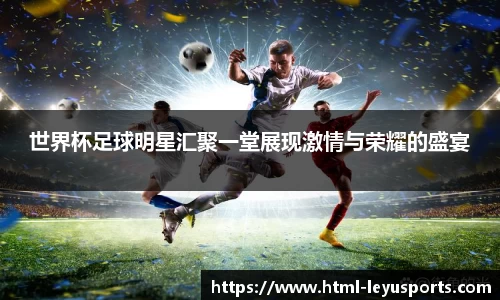 世界杯足球明星汇聚一堂展现激情与荣耀的盛宴